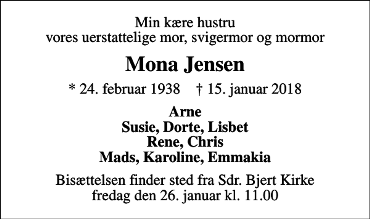 <p>Min kære hustru vores uerstattelige mor, svigermor og mormor<br />Mona Jensen<br />* 24. februar 1938 ✝ 15. januar 2018<br />Arne Susie, Dorte, Lisbet Rene, Chris Mads, Karoline, Emmakia<br />Bisættelsen finder sted fra Sdr. Bjert Kirke fredag den 26. januar kl. 11.00</p>