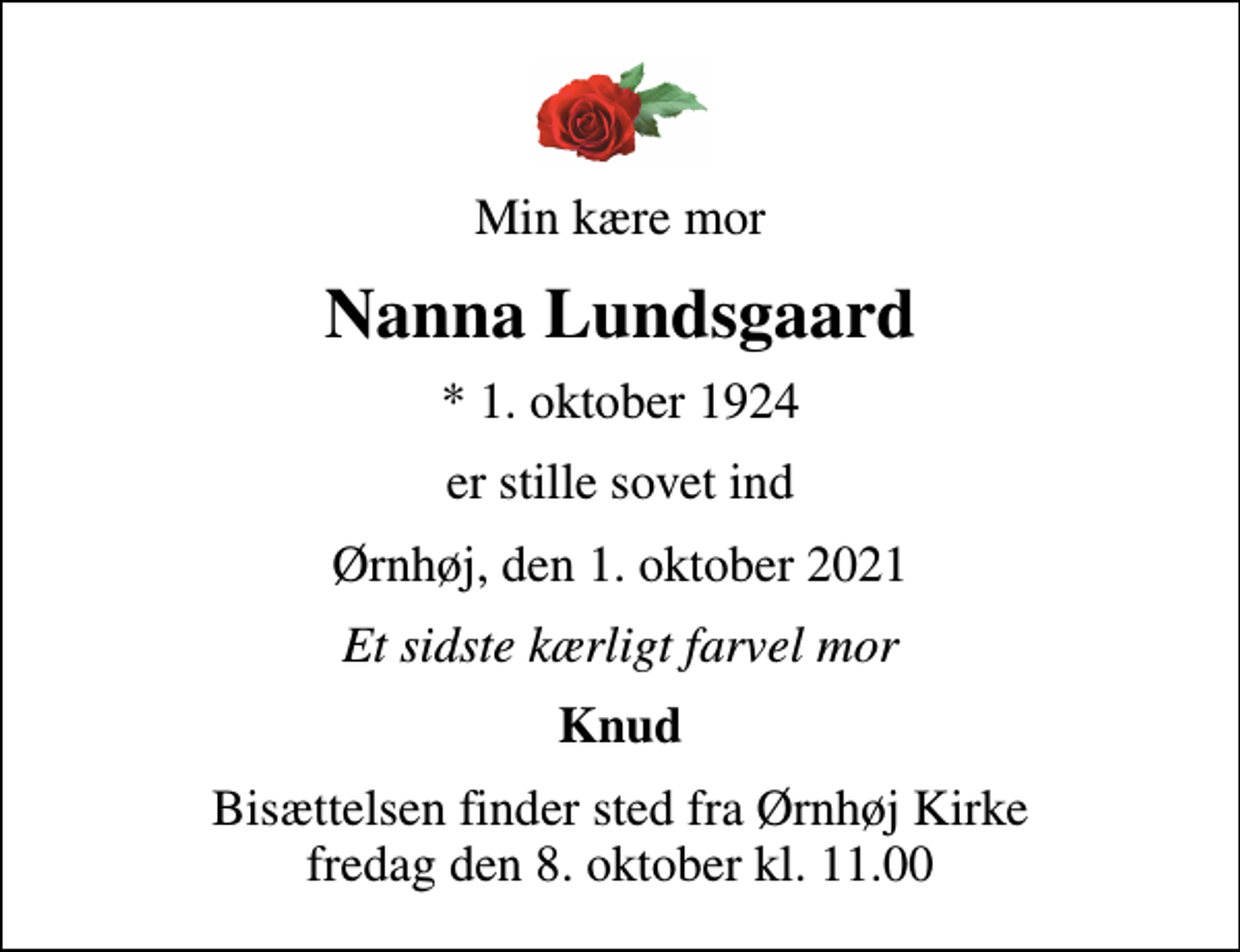 <p>Min kære mor<br />Nanna Lundsgaard<br />* 1. oktober 1924<br />er stille sovet ind<br />Ørnhøj, den 1. oktober 2021<br />Et sidste kærligt farvel mor<br />Knud<br />Bisættelsen finder sted fra Ørnhøj Kirke fredag den 8. oktober kl. 11.00</p>
