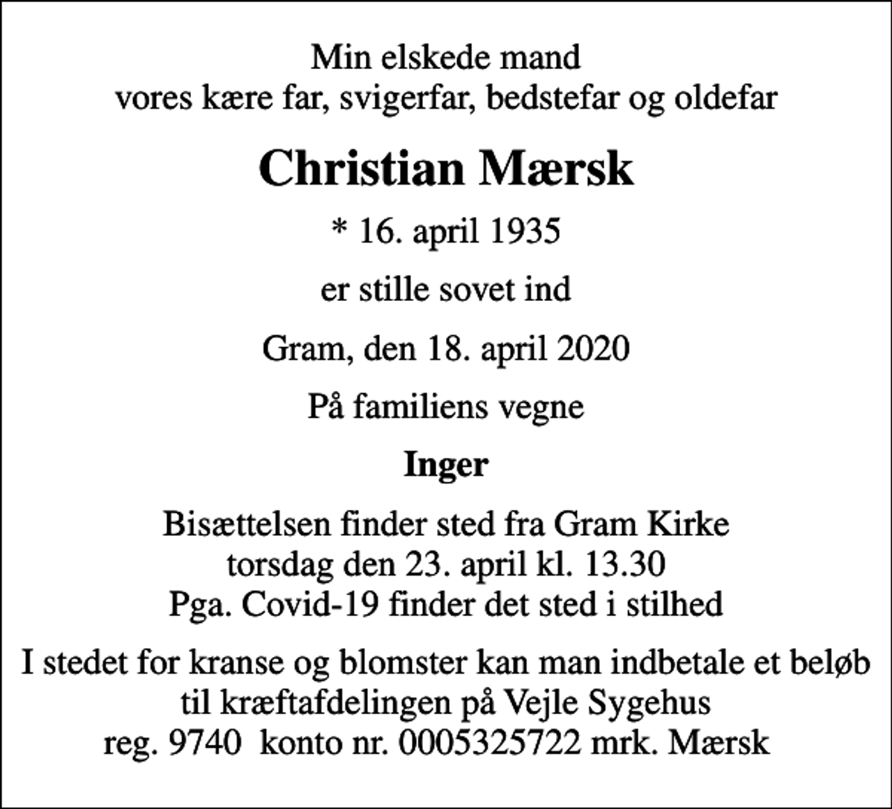 <p>Min elskede mand vores kære far, svigerfar, bedstefar og oldefar<br />Christian Mærsk<br />* 16. april 1935<br />er stille sovet ind<br />Gram, den 18. april 2020<br />På familiens vegne<br />Inger<br />Bisættelsen finder sted fra Gram Kirke torsdag den 23. april kl. 13.30 Pga. Covid-19 finder det sted i stilhed<br />I stedet for kranse og blomster kan man indbetale et beløb til kræftafdelingen på Vejle Sygehus reg. 9740 konto nr. 0005325722 mrk. Mærsk</p>