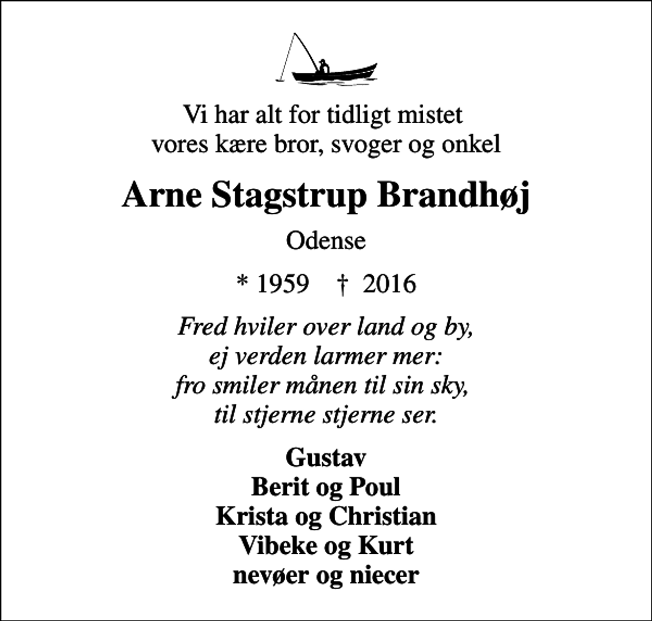 <p>Vi har alt for tidligt mistet vores kære bror, svoger og onkel<br />Arne Stagstrup Brandhøj<br />Odense<br />* 1959 ✝ 2016<br />Fred hviler over land og by, ej verden larmer mer: fro smiler månen til sin sky, til stjerne stjerne ser.<br />Gustav Berit og Poul Krista og Christian Vibeke og Kurt nevøer og niecer</p>