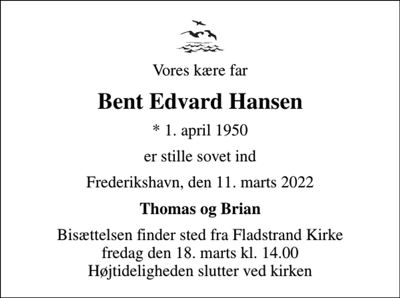 <p>Vores kære far<br />Bent Edvard Hansen<br />* 1. april 1950<br />er stille sovet ind<br />Frederikshavn, den 11. marts 2022<br />Thomas og Brian<br />Bisættelsen finder sted fra Fladstrand Kirke fredag den 18. marts kl. 14.00 Højtideligheden slutter ved kirken</p>