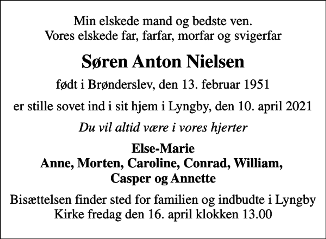 <p>Min elskede mand og bedste ven. Vores elskede far, farfar, morfar og svigerfar<br />Søren Anton Nielsen<br />født i Brønderslev, den 13. februar 1951<br />er stille sovet ind i sit hjem i Lyngby, den 10. april 2021<br />Du vil altid være i vores hjerter<br />Else-Marie Anne, Morten, Caroline, Conrad, William, Casper og Annette<br />Bisættelsen finder sted i Lyngby Kirke fredag den 16. april kl. 13.00<br />Bisættelsen finder sted for familien og indbudte i Lyngby Kirke fredag den 16. april klokken 13.00</p>