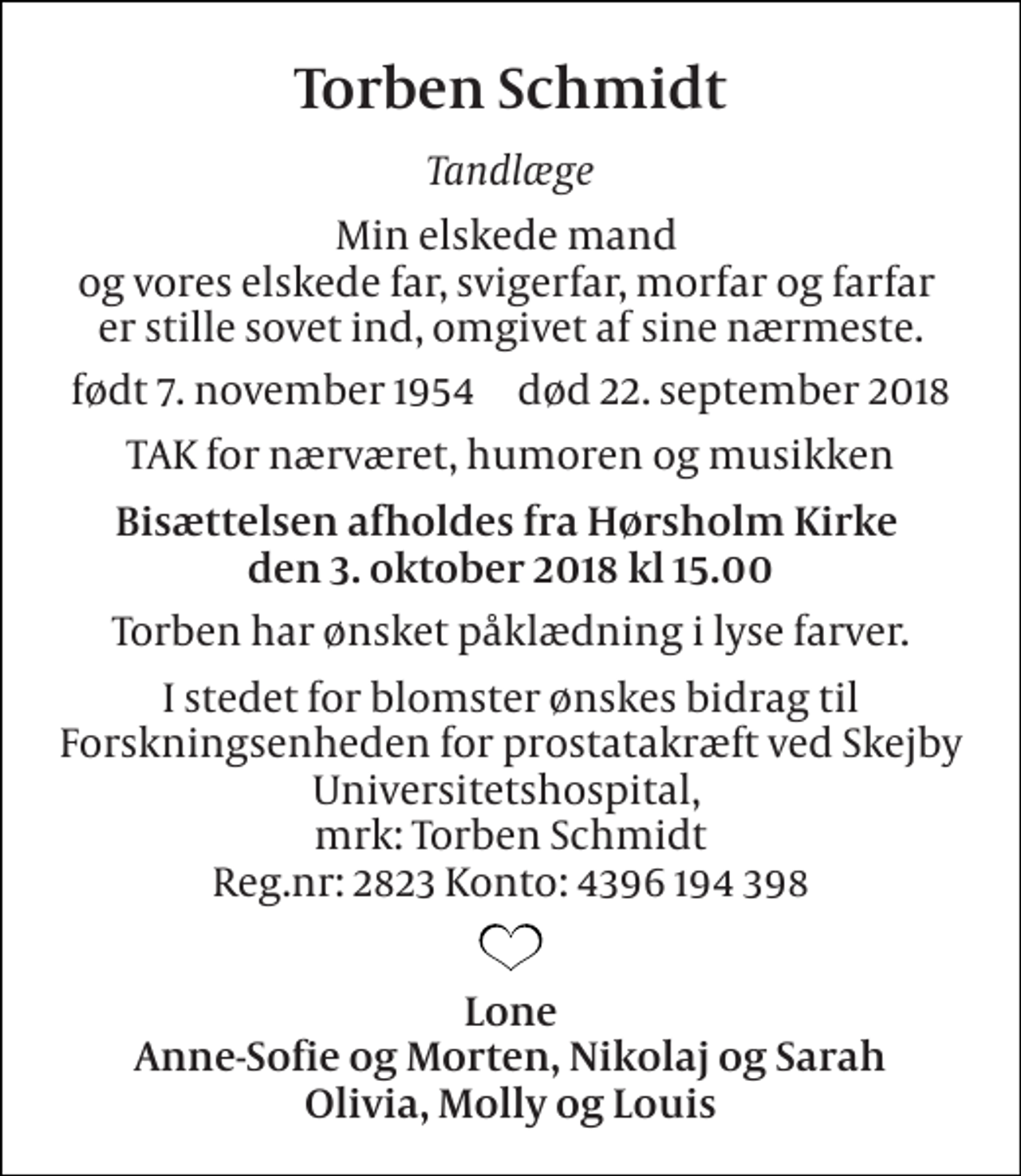 <p>Torben Schmidt<br />Tandlæge<br />Min elskede mand og vores elskede far, svigerfar, morfar og farfar er stille sovet ind, omgivet af sine nærmeste.<br />født 7. november 1954​ død 22. september 2018<br />TAK for nærværet, humoren og musikken<br />Bisættelsen afholdes fra Hørsholm Kirke den 3. oktober 2018 kl 15.00<br />Torben har ønsket påklædning i lyse farver.<br />I stedet for blomster ønskes bidrag til Forskningsenheden for prostatakræft ved Skejby Universitetshospital, mrk: Torben Schmidt Reg.nr: 2823 Konto: 4396 194 398<br />Lone Anne-Sofie og Morten, Nikolaj og Sarah Olivia, Molly og Louis</p>