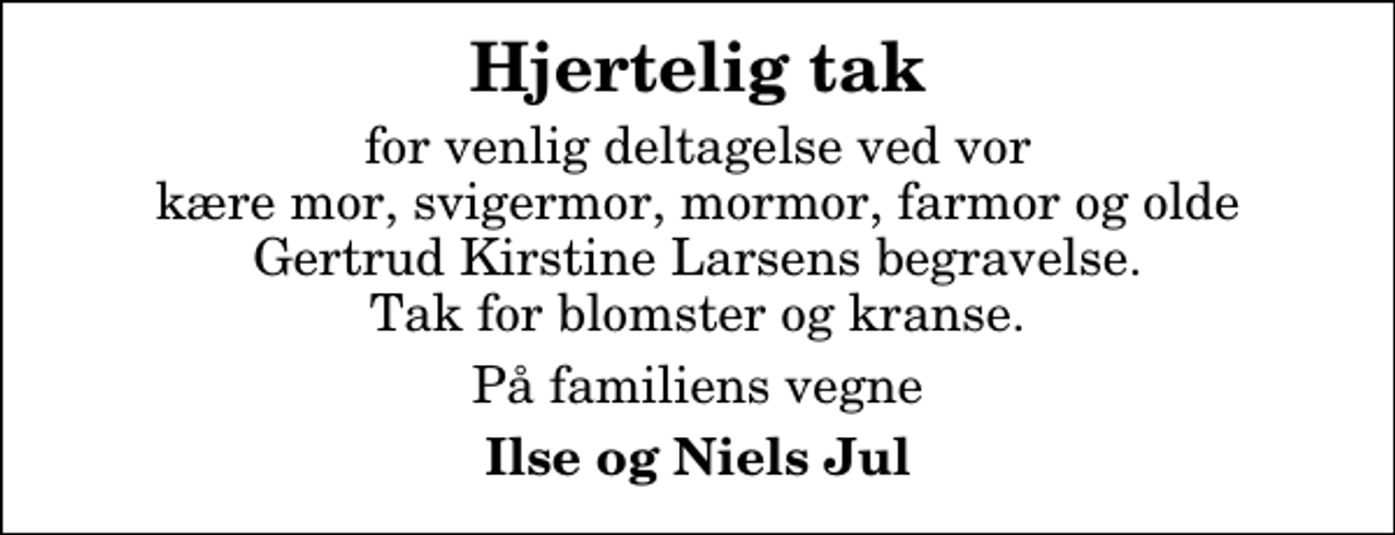 <p>Hjertelig tak<br />for venlig deltagelse ved vor kære mor, svigermor, mormor, farmor og olde Gertrud Kirstine Larsens begravelse. Tak for blomster og kranse.<br />På familiens vegne<br />Ilse og Niels Jul</p>