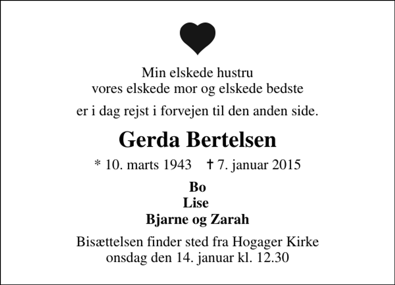 <p>Min elskede hustru vores elskede mor og elskede bedste<br />er i dag rejst i forvejen til den anden side.<br />Gerda Bertelsen<br />* 10. marts 1943 ✝ 7. januar 2015<br />Bo Lise Bjarne og Zarah<br />Bisættelsen finder sted fra Hogager Kirke onsdag den 14. januar kl. 12.30</p>