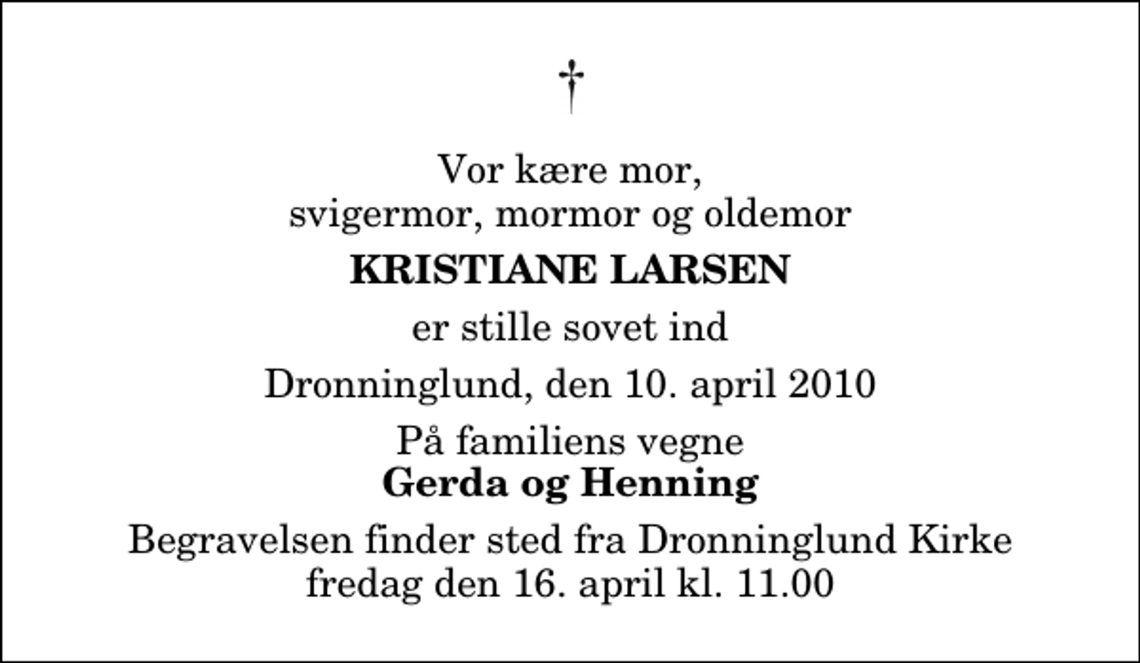<p>Vor kære mor, svigermor, mormor og oldemor<br />Kristiane Larsen<br />er stille sovet ind<br />Dronninglund, den 10. april 2010<br />På familiens vegne<br />Gerda og Henning<br />Begravelsen finder sted fra Dronninglund Kirke fredag den 16. april kl. 11.00</p>