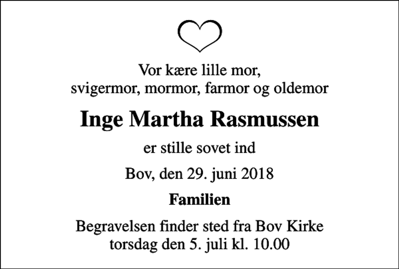 <p>Vor kære lille mor, svigermor, mormor, farmor og oldemor<br />Inge Martha Rasmussen<br />er stille sovet ind<br />Bov, den 29. juni 2018<br />Familien<br />Begravelsen finder sted fra Bov Kirke torsdag den 5. juli kl. 10.00</p>