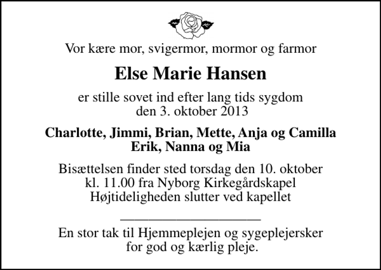 <p>Vor kære mor, svigermor, mormor og farmor<br />Else Marie Hansen<br />er stille sovet ind efter lang tids sygdom den 3. oktober 2013<br />Charlotte, Jimmi, Brian, Mette, Anja og Camilla Erik, Nanna og Mia<br />Bisættelsen finder sted torsdag den 10. oktober kl. 11.00 fra Nyborg Kirkegårdskapel Højtideligheden slutter ved kapellet<br />En stor tak til Hjemmeplejen og sygeplejersker for god og kærlig pleje.</p>