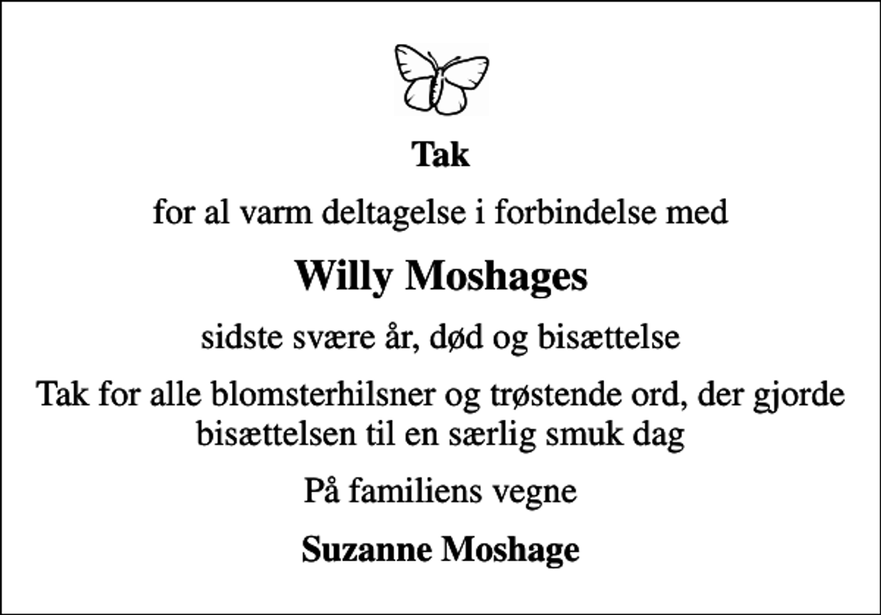 <p>Tak<br />for al varm deltagelse i forbindelse med<br />Willy Moshages<br />sidste svære år, død og bisættelse<br />Tak for alle blomsterhilsner og trøstende ord, der gjorde bisættelsen til en særlig smuk dag<br />På familiens vegne<br />Suzanne Moshage</p>