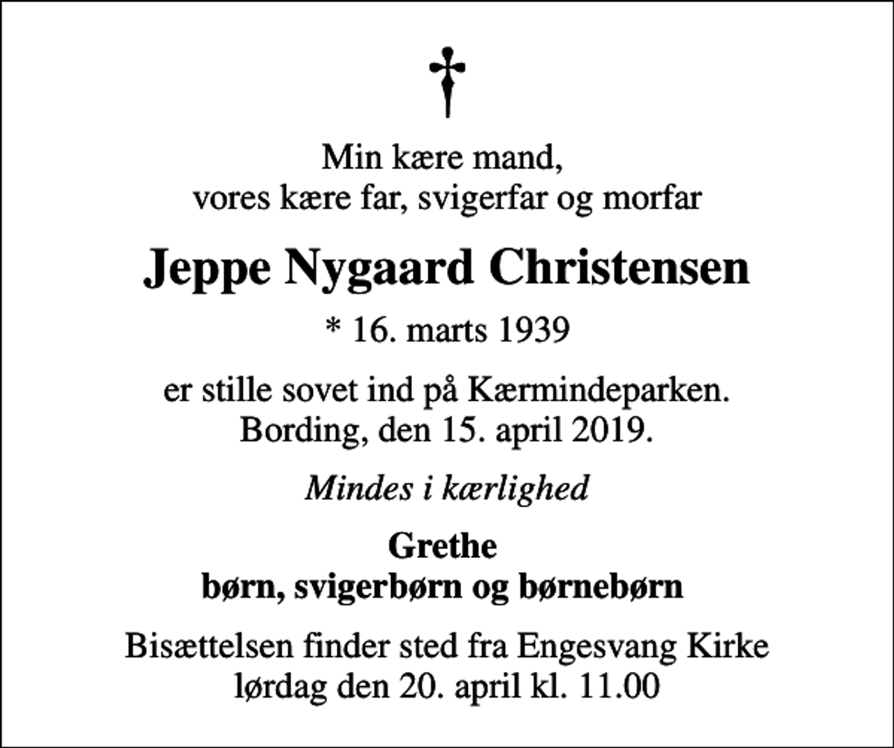 <p>Min kære mand, vores kære far, svigerfar og morfar<br />Jeppe Nygaard Christensen<br />* 16. marts 1939<br />er stille sovet ind på Kærmindeparken. Bording, den 15. april 2019.<br />Mindes i kærlighed<br />Grethe børn, svigerbørn og børnebørn<br />Bisættelsen finder sted fra Engesvang Kirke lørdag den 20. april kl. 11.00</p>