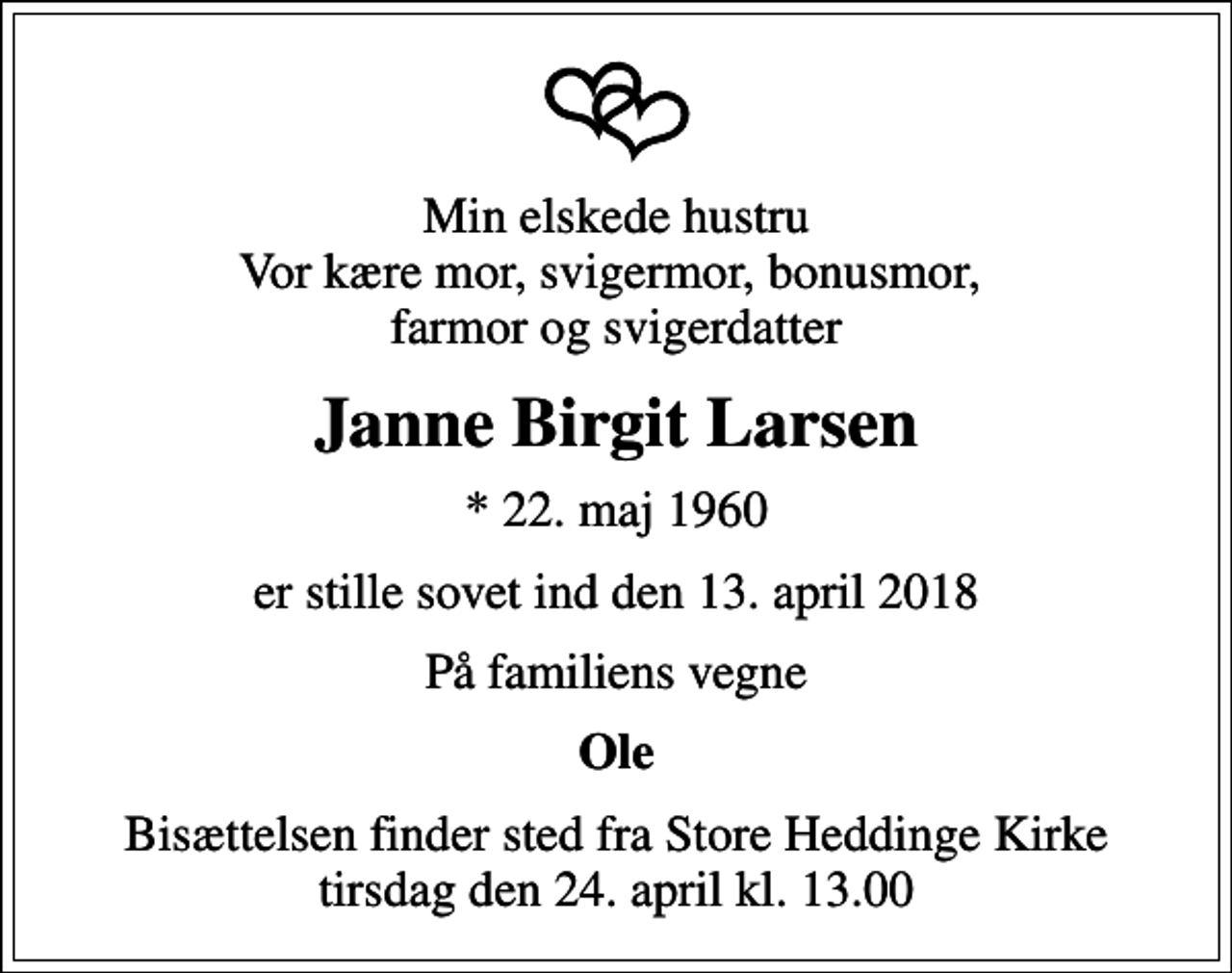 <p>Min elskede hustru Vor kære mor, svigermor, bonusmor, farmor og svigerdatter<br />Janne Birgit Larsen<br />* 22. maj 1960<br />er stille sovet ind den 13. april 2018<br />På familiens vegne<br />Ole<br />Bisættelsen finder sted fra Store Heddinge Kirke tirsdag den 24. april kl. 13.00</p>