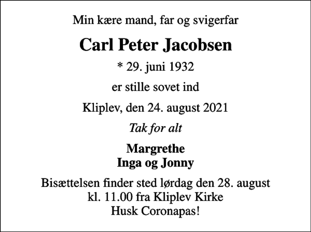 <p>Min kære mand, far og svigerfar<br />Carl Peter Jacobsen<br />* 29. juni 1932<br />er stille sovet ind<br />Kliplev, den 24. august 2021<br />Tak for alt<br />Margrethe Inga og Jonny<br />Bisættelsen finder sted lørdag den 28. august kl. 11.00 fra Kliplev Kirke Husk Coronapas!</p>