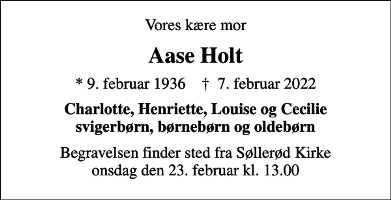 <p>Vores kære mor<br />Aase Holt<br />* 9. februar 1936 ✝ 7. februar 2022<br />Charlotte, Henriette, Louise og Cecilie svigerbørn, børnebørn og oldebørn<br />Begravelsen finder sted fra Søllerød Kirke onsdag den 23. februar kl. 13.00</p>