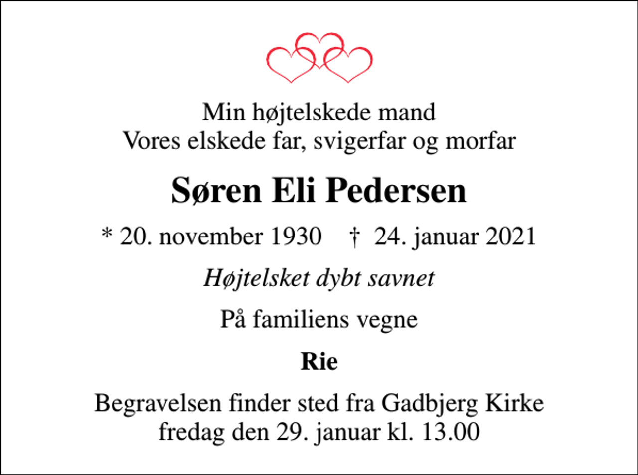 <p>Min højtelskede mand Vores elskede far, svigerfar og morfar<br />Søren Eli Pedersen<br />* 20. november 1930 ✝ 24. januar 2021<br />Højtelsket dybt savnet<br />På familiens vegne<br />Rie<br />Begravelsen finder sted fra Gadbjerg Kirke fredag den 29. januar kl. 13.00</p>