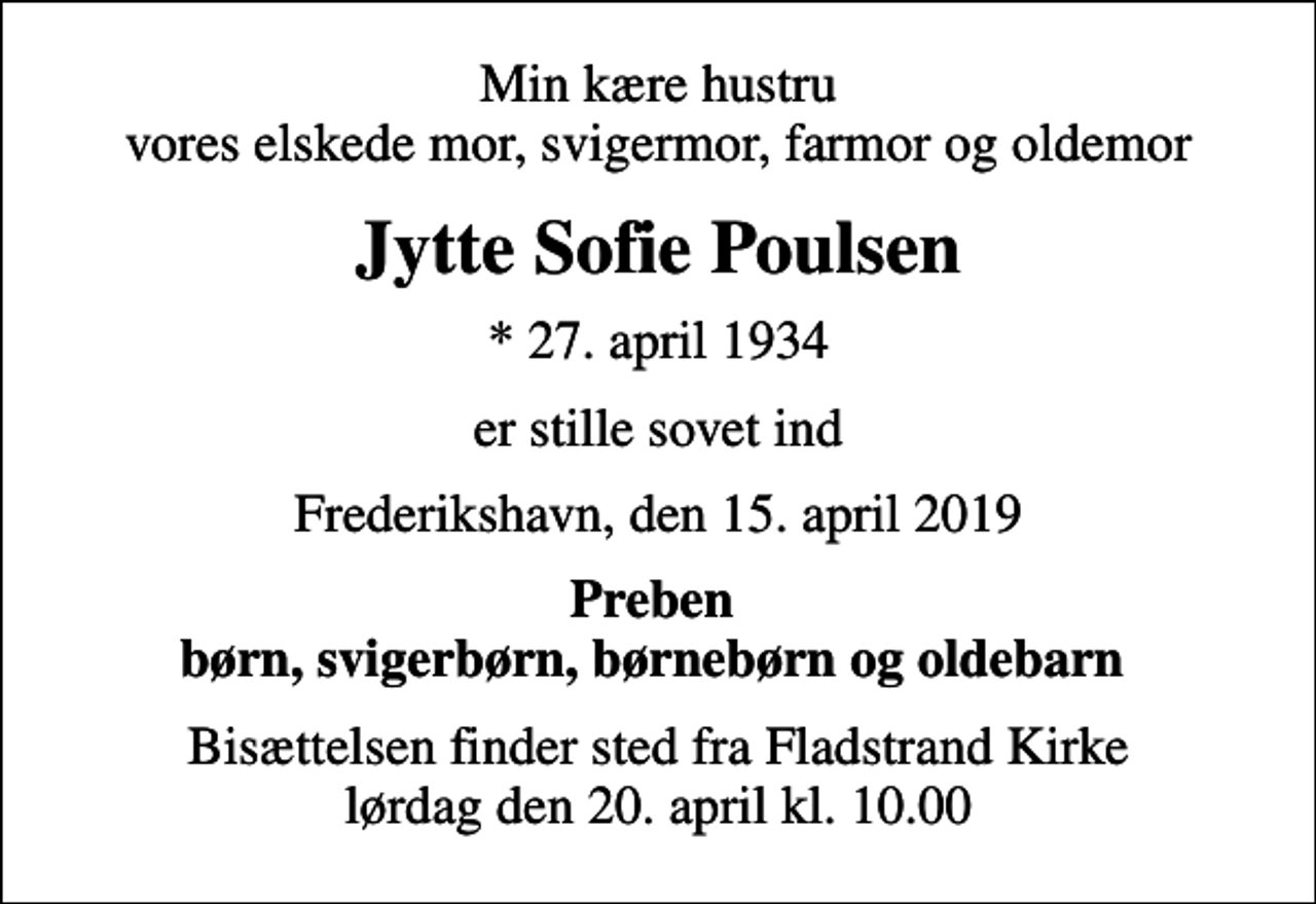 <p>Min kære hustru vores elskede mor, svigermor, farmor og oldemor<br />Jytte Sofie Poulsen<br />* 27. april 1934<br />er stille sovet ind<br />Frederikshavn, den 15. april 2019<br />Preben børn, svigerbørn, børnebørn og oldebarn<br />Bisættelsen finder sted fra Fladstrand Kirke lørdag den 20. april kl. 10.00</p>