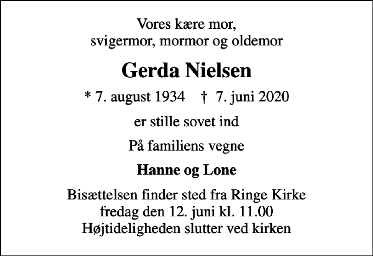 <p>Vores kære mor, svigermor, mormor og oldemor<br />Gerda Nielsen<br />* 7. august 1934 ✝ 7. juni 2020<br />er stille sovet ind<br />På familiens vegne<br />Hanne og Lone<br />Bisættelsen finder sted fra Ringe Kirke fredag den 12. juni kl. 11.00 Højtideligheden slutter ved kirken</p>