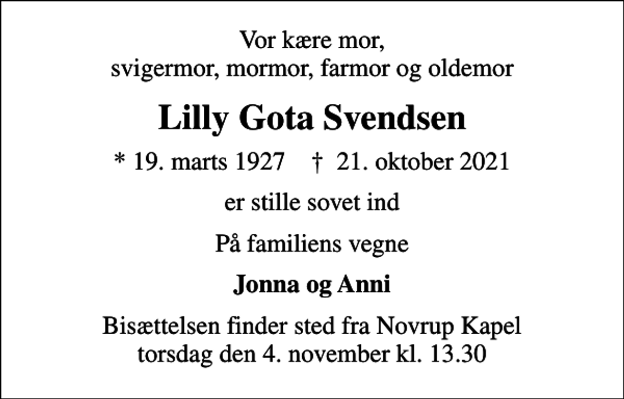 <p>Vor kære mor, svigermor, mormor, farmor og oldemor<br />Lilly Gota Svendsen<br />* 19. marts 1927 ✝ 21. oktober 2021<br />er stille sovet ind<br />På familiens vegne<br />Jonna og Anni<br />Bisættelsen finder sted fra Novrup Kapel torsdag den 4. november kl. 13.30</p>