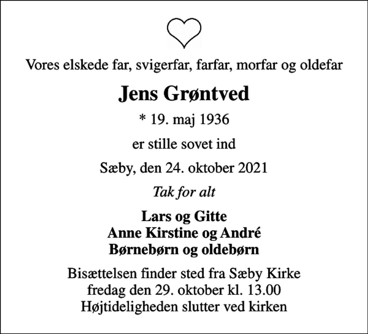 <p>Vores elskede far, svigerfar, farfar, morfar og oldefar<br />Jens Grøntved<br />* 19. maj 1936<br />er stille sovet ind<br />Sæby, den 24. oktober 2021<br />Tak for alt<br />Lars og Gitte Anne Kirstine og André Børnebørn og oldebørn<br />Bisættelsen finder sted fra Sæby Kirke fredag den 29. oktober kl. 13.00 Højtideligheden slutter ved kirken</p>