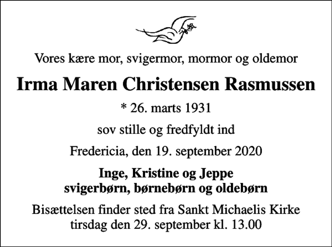 <p>Vores kære mor, svigermor, mormor og oldemor<br />Irma Maren Christensen Rasmussen<br />* 26. marts 1931<br />sov stille og fredfyldt ind<br />Fredericia, den 19. september 2020<br />Inge, Kristine og Jeppe svigerbørn, børnebørn og oldebørn<br />Bisættelsen finder sted fra Sankt Michaelis Kirke tirsdag den 29. september kl. 13.00</p>