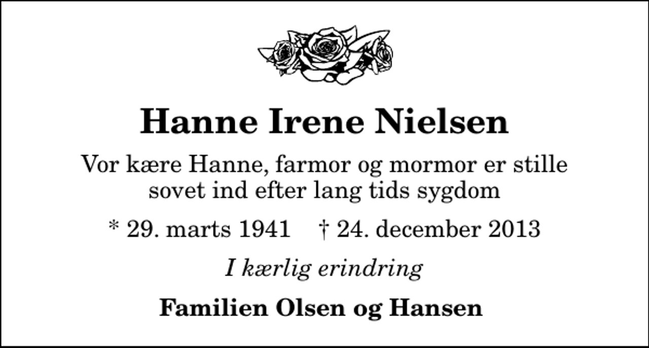 <p>Hanne Irene Nielsen<br />Vor kære Hanne, farmor og mormor er stille sovet ind efter lang tids sygdom<br />* 29. marts 1941 ✝ 24. december 2013<br />I kærlig erindring<br />Familien Olsen og Hansen</p>