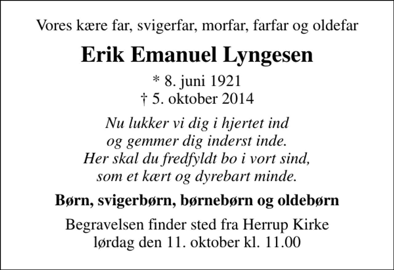 <p>Vores kære far, svigerfar, morfar, farfar og oldefar<br />Erik Emanuel Lyngesen<br />* 8. juni 1921<br />✝ 5. oktober 2014<br />Nu lukker vi dig i hjertet ind og gemmer dig inderst inde. Her skal du fredfyldt bo i vort sind, som et kært og dyrebart minde.<br />Børn, svigerbørn, børnebørn og oldebørn<br />Begravelsen finder sted fra Herrup Kirke lørdag den 11. oktober kl. 11.00</p>