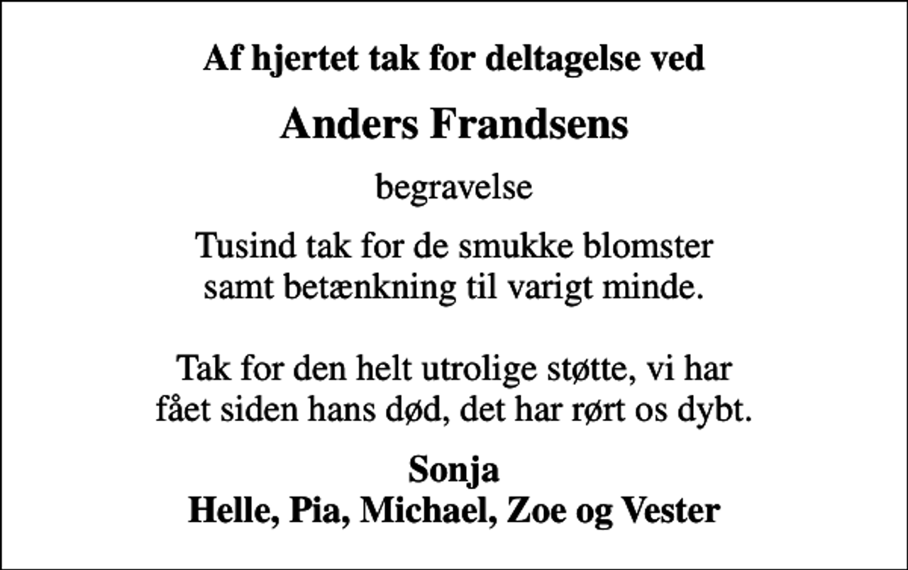 <p>Af hjertet tak for deltagelse ved<br />Anders Frandsens<br />begravelse<br />Tusind tak for de smukke blomster samt betænkning til varigt minde. Tak for den helt utrolige støtte, vi har fået siden hans død, det har rørt os dybt.<br />Sonja Helle, Pia, Michael, Zoe og Vester</p>