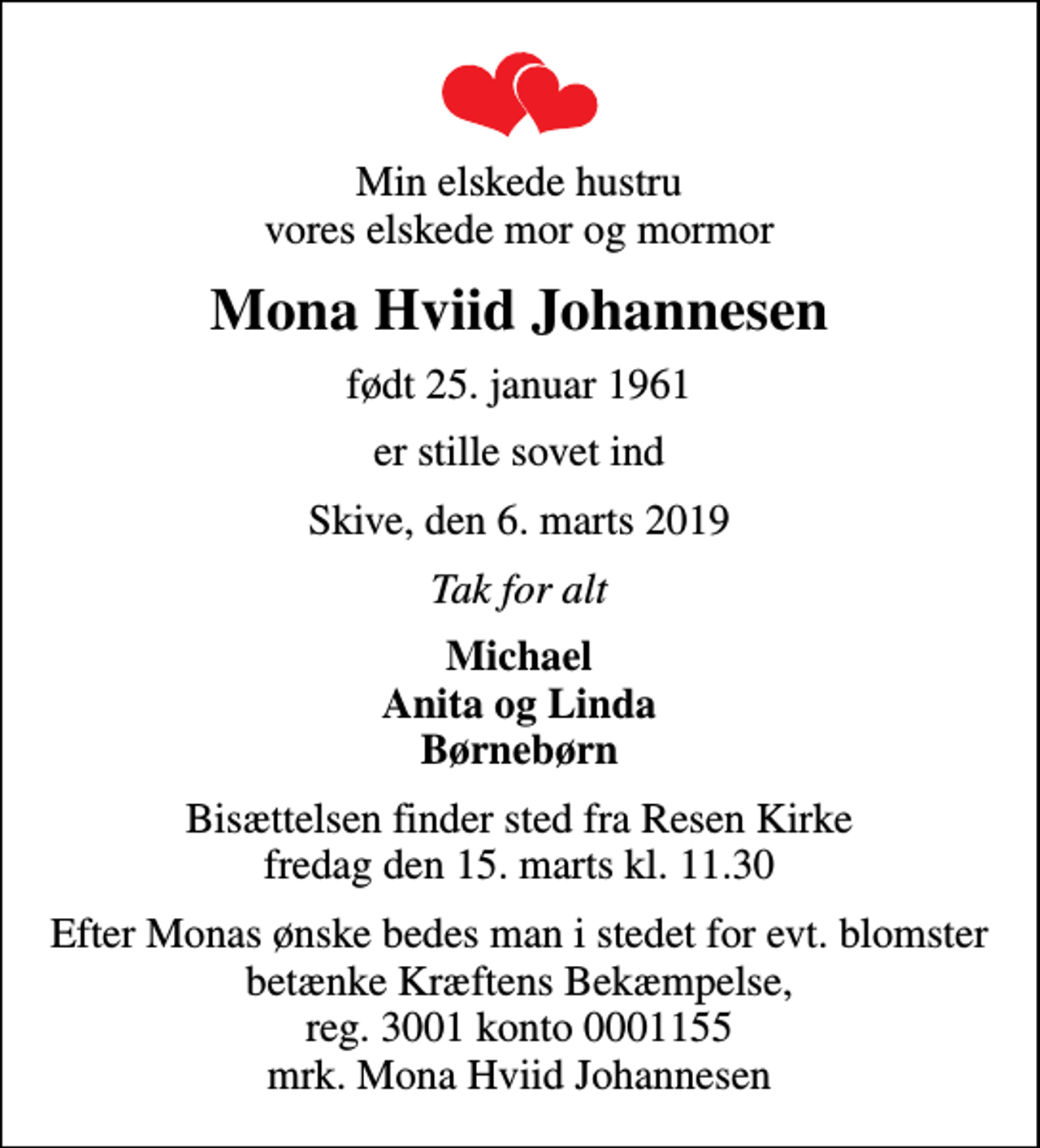 <p>Min elskede hustru vores elskede mor og mormor<br />Mona Hviid Johannesen<br />født 25. januar 1961<br />er stille sovet ind<br />Skive, den 6. marts 2019<br />Tak for alt<br />Michael Anita og Linda Børnebørn<br />Bisættelsen finder sted fra Resen Kirke fredag den 15. marts kl. 11.30<br />I stedet for evt. blomster kan man betænke<br />Kræftens Bekæmpelse reg.3001konto0001155mrk. Mona Hviid<br />Johannesen<br />Efter Monas ønske bedes man i stedet for evt. blomster betænke Kræftens Bekæmpelse, reg. 3001 konto 0001155 mrk. Mona Hviid Johannesen</p>
