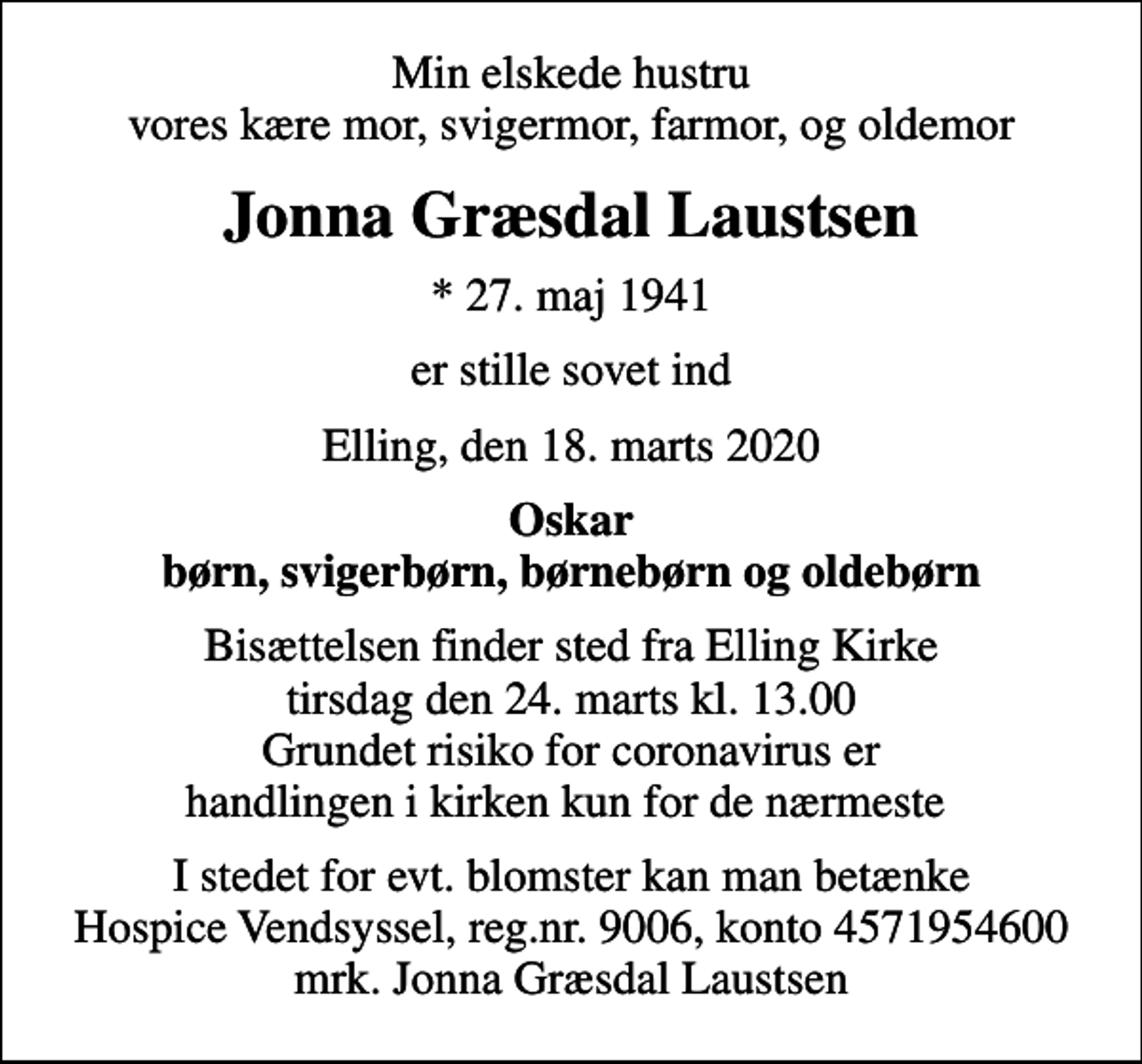 <p>Min elskede hustru vores kære mor, svigermor, farmor, og oldemor<br />Jonna Græsdal Laustsen<br />* 27. maj 1941<br />er stille sovet ind<br />Elling, den 18. marts 2020<br />Oskar børn, svigerbørn, børnebørn og oldebørn<br />Bisættelsen finder sted fra Elling Kirke tirsdag den 24. marts kl. 13.00 Grundet risiko for coronavirus er handlingen i kirken kun for de nærmeste<br />I stedet for evt. blomster kan man betænke<br />Hospice Vendsyssel reg.nr.9006,konto4571954600mrk. Jonna Græsdal<br />Laustsen</p>