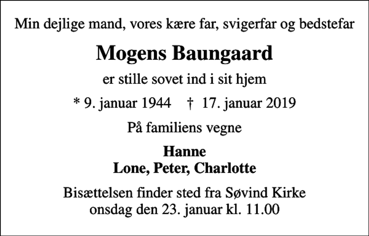 <p>Min dejlige mand, vores kære far, svigerfar og bedstefar<br />Mogens Baungaard<br />er stille sovet ind i sit hjem<br />* 9. januar 1944 ✝ 17. januar 2019<br />På familiens vegne<br />Hanne Lone, Peter, Charlotte<br />Bisættelsen finder sted fra Søvind Kirke onsdag den 23. januar kl. 11.00</p>