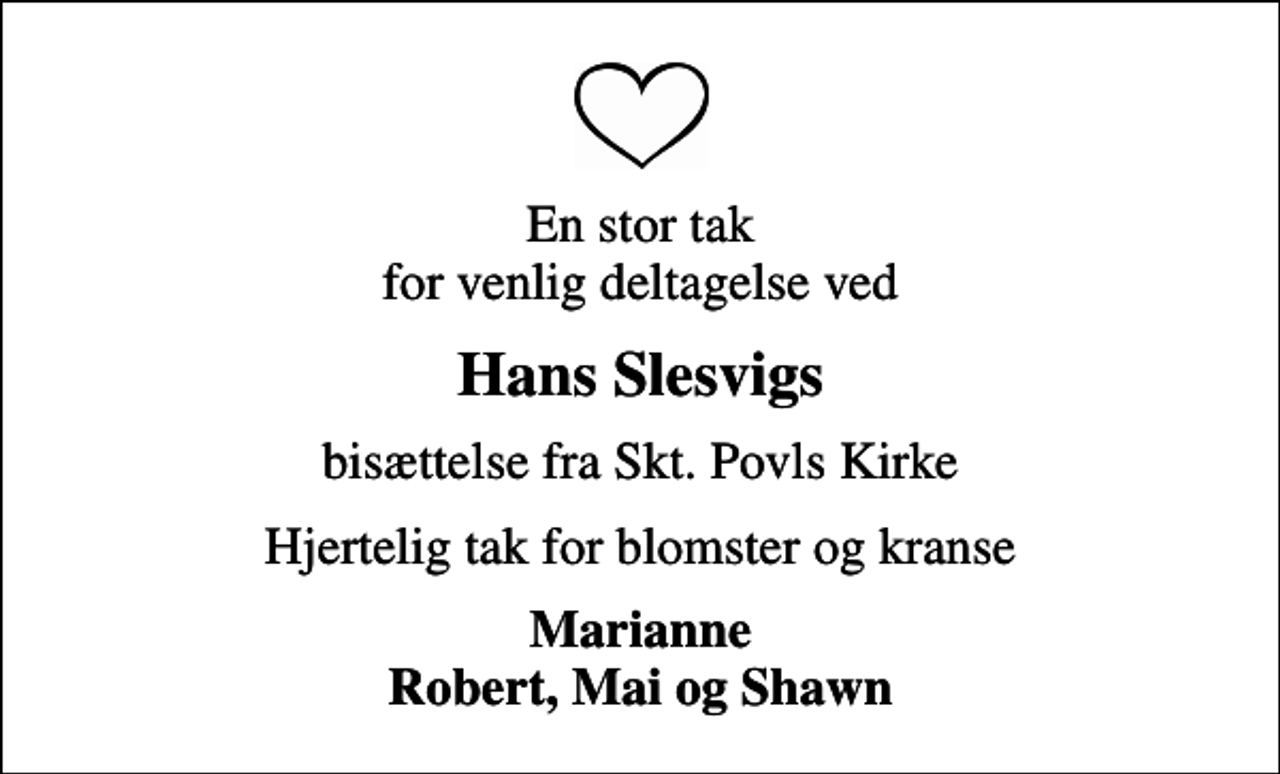 <p>En stor tak for venlig deltagelse ved<br />Hans Slesvigs<br />bisættelse fra Skt. Povls Kirke<br />Hjertelig tak for blomster og kranse<br />Marianne Robert, Mai og Shawn</p>