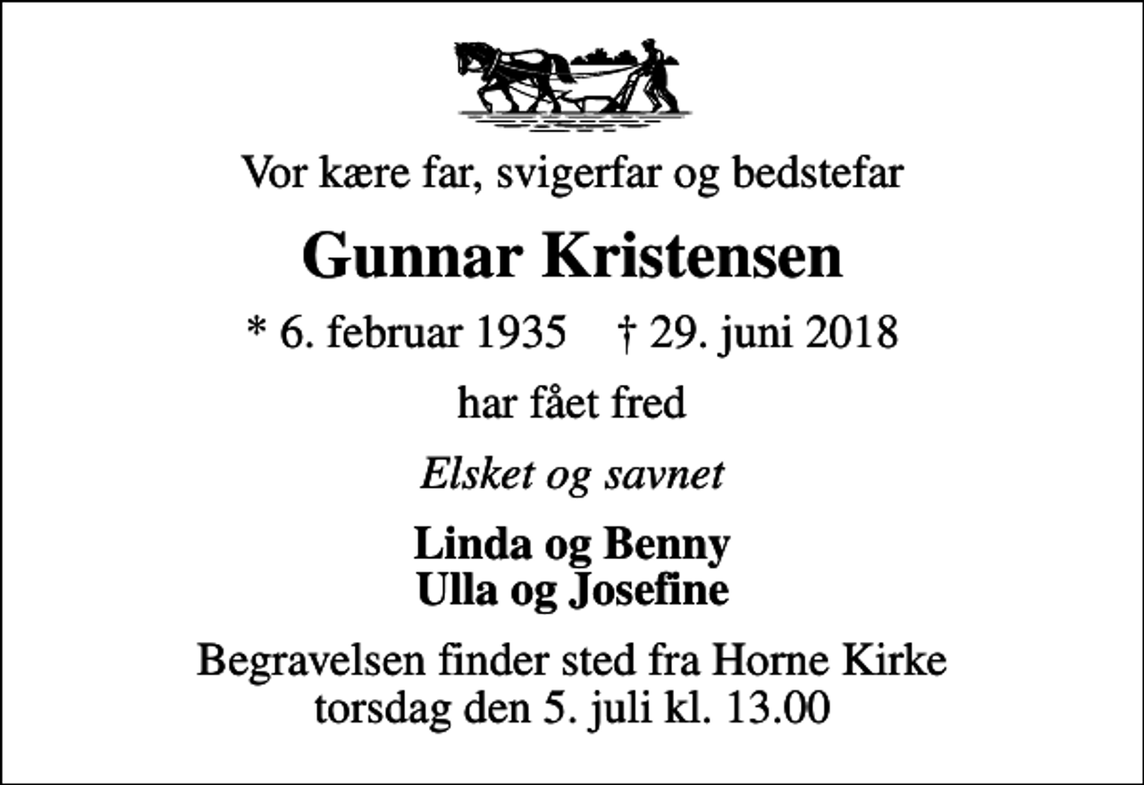 <p>Vor kære far, svigerfar og bedstefar<br />Gunnar Kristensen<br />* 6. februar 1935 ✝ 29. juni 2018<br />har fået fred<br />Elsket og savnet<br />Linda og Benny Ulla og Josefine<br />Begravelsen finder sted fra Horne Kirke torsdag den 5. juli kl. 13.00</p>