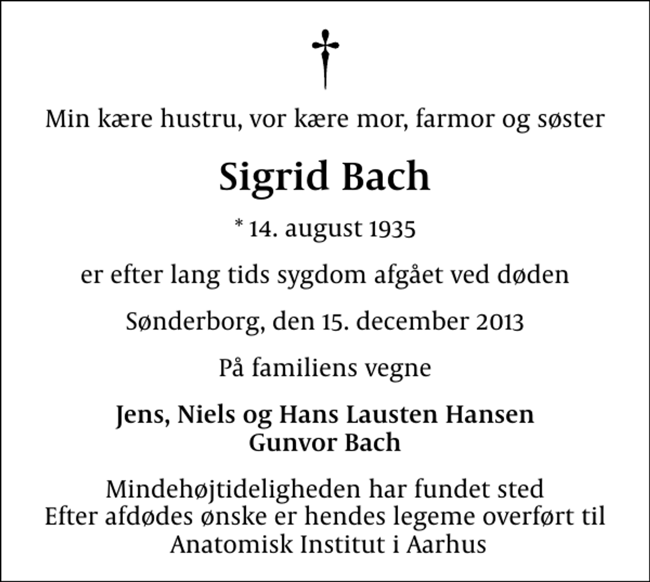 <p>Min kære hustru, vor kære mor, farmor og søster<br />Sigrid Bach<br />* 14. august 1935<br />er efter lang tids sygdom afgået ved døden<br />Sønderborg, den 15. december 2013<br />På familiens vegne<br />Jens, Niels og Hans Lausten Hansen Gunvor Bach<br />Mindehøjtideligheden har fundet sted Efter afdødes ønske er hendes legeme overført til Anatomisk Institut i Aarhus</p>