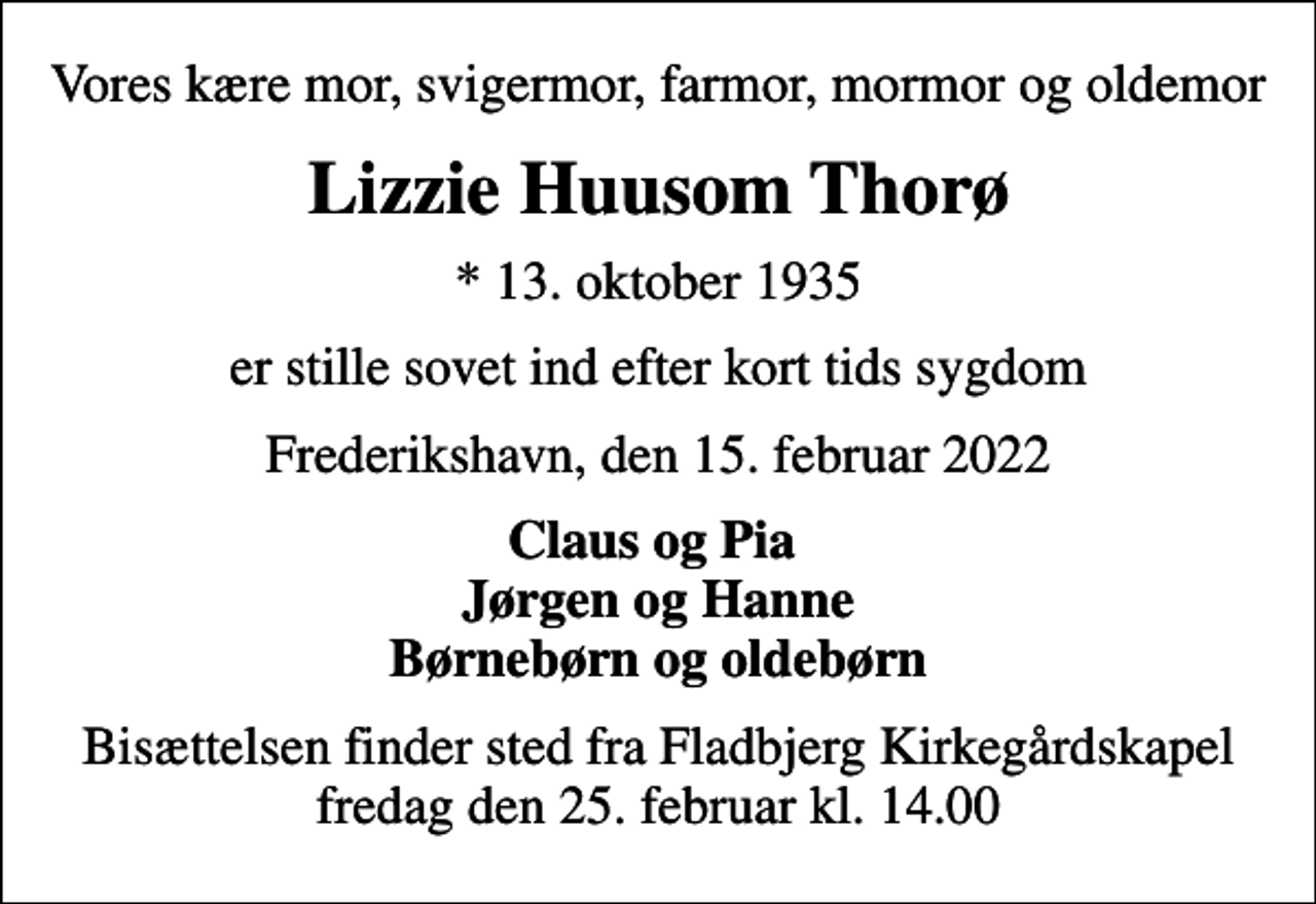 <p>Vores kære mor, svigermor, farmor, mormor og oldemor<br />Lizzie Huusom Thorø<br />* 13. oktober 1935<br />er stille sovet ind efter kort tids sygdom<br />Frederikshavn, den 15. februar 2022<br />Claus og Pia Jørgen og Hanne Børnebørn og oldebørn<br />Bisættelsen finder sted fra Fladbjerg Kirkegårdskapel fredag den 25. februar kl. 14.00</p>