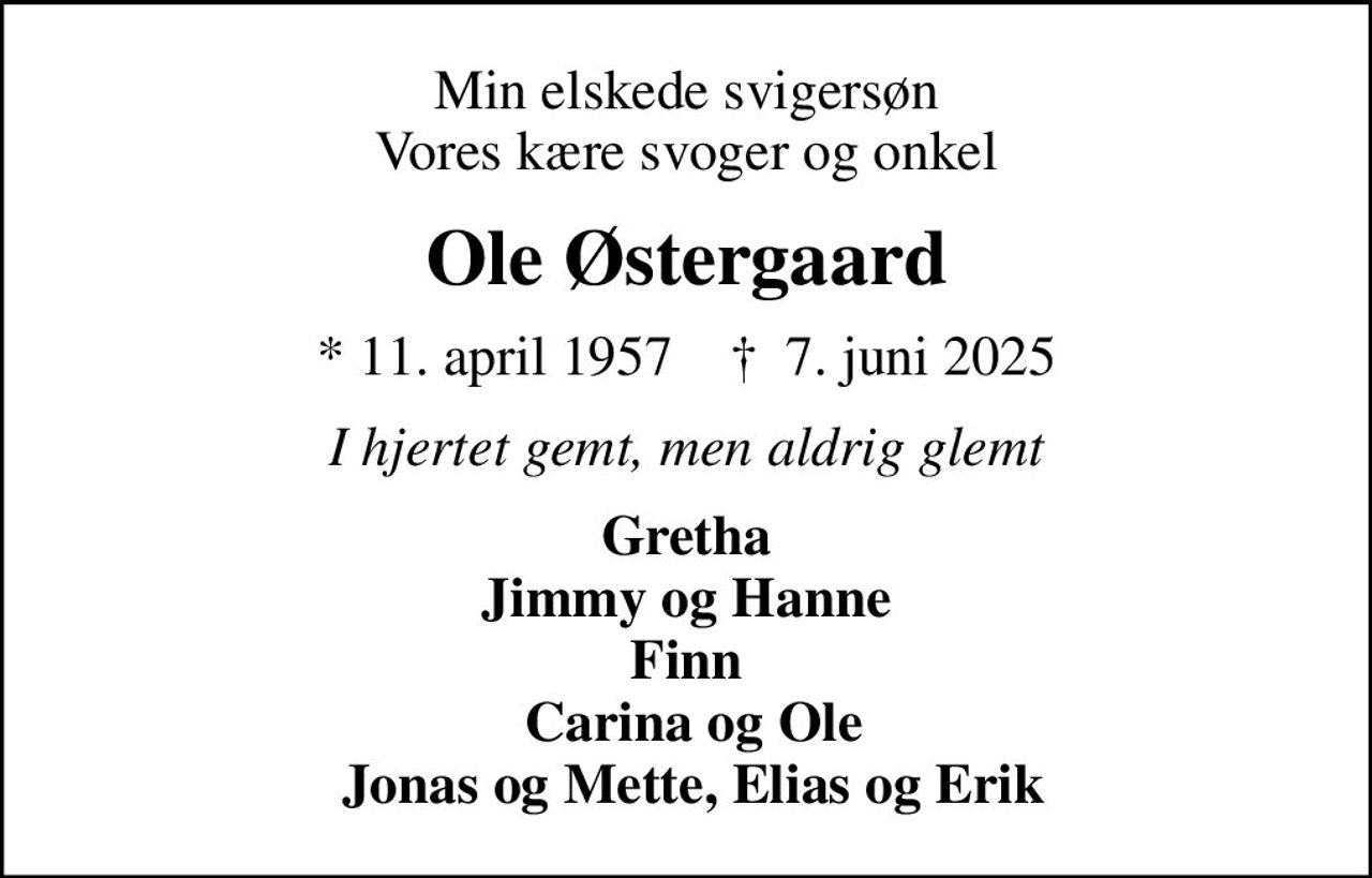Min elskede svigersøn Vores kære svoger og onkel
Ole Østergaard
* 11. april 1957    ✝ 7. juni 2025
I hjertet gemt, men aldrig glemt
Gretha Jimmy og Hanne Finn  Carina og Ole  Jonas og Mette, Elias og Erik