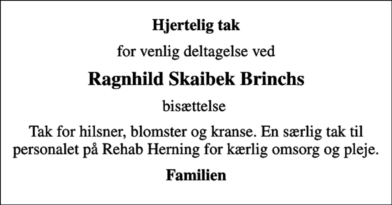 <p>Hjertelig tak<br />for venlig deltagelse ved<br />Ragnhild Skaibek Brinchs<br />bisættelse<br />Tak for hilsner, blomster og kranse. En særlig tak til personalet på Rehab Herning for kærlig omsorg og pleje.<br />Familien</p>