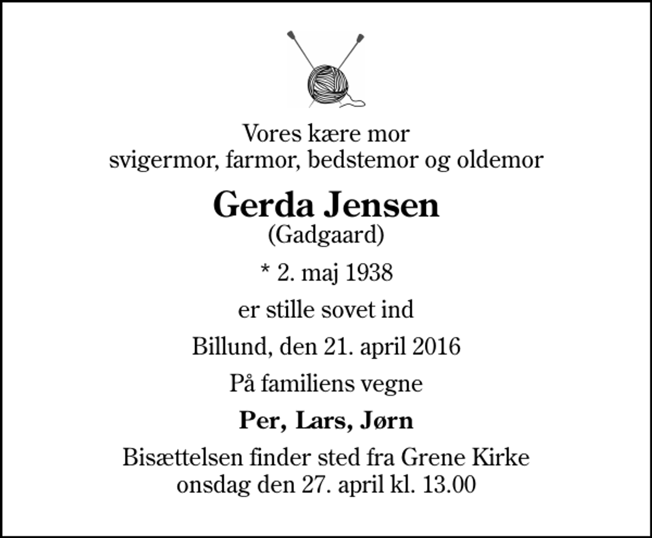 <p>Vores kære mor svigermor, farmor, bedstemor og oldemor<br />Gerda Jensen<br />(Gadgaard)<br />* 2. maj 1938<br />er stille sovet ind<br />Billund, den 21. april 2016<br />På familiens vegne<br />Per, Lars, Jørn<br />Bisættelsen finder sted fra Grene Kirke onsdag den 27. april kl. 13.00</p>