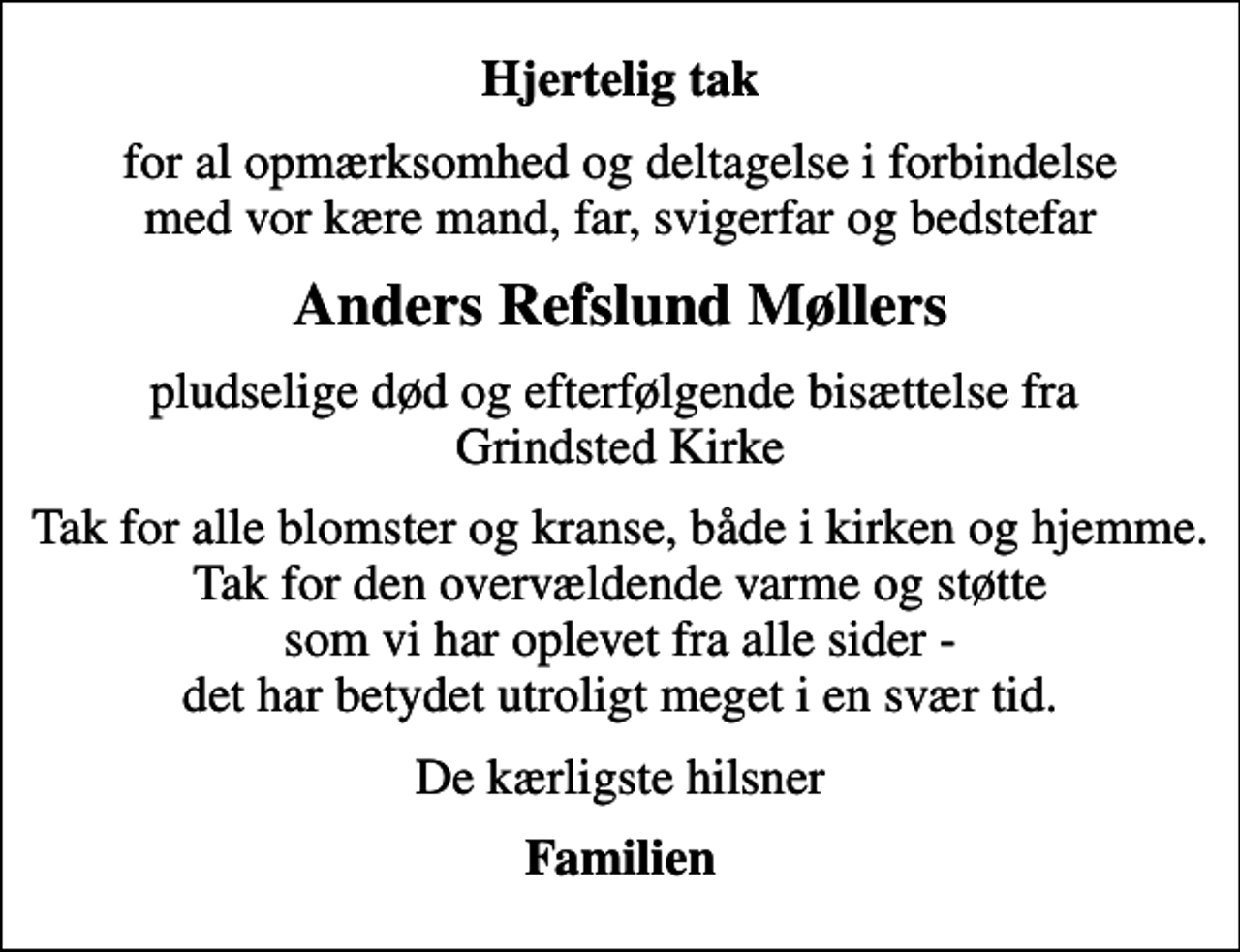 <p>Hjertelig tak<br />for al opmærksomhed og deltagelse i forbindelse med vor kære mand, far, svigerfar og bedstefar<br />Anders Refslund Møllers<br />pludselige død og efterfølgende bisættelse fra Grindsted Kirke<br />Tak for alle blomster og kranse, både i kirken og hjemme. Tak for den overvældende varme og støtte som vi har oplevet fra alle sider - det har betydet utroligt meget i en svær tid.<br />De kærligste hilsner<br />Familien</p>