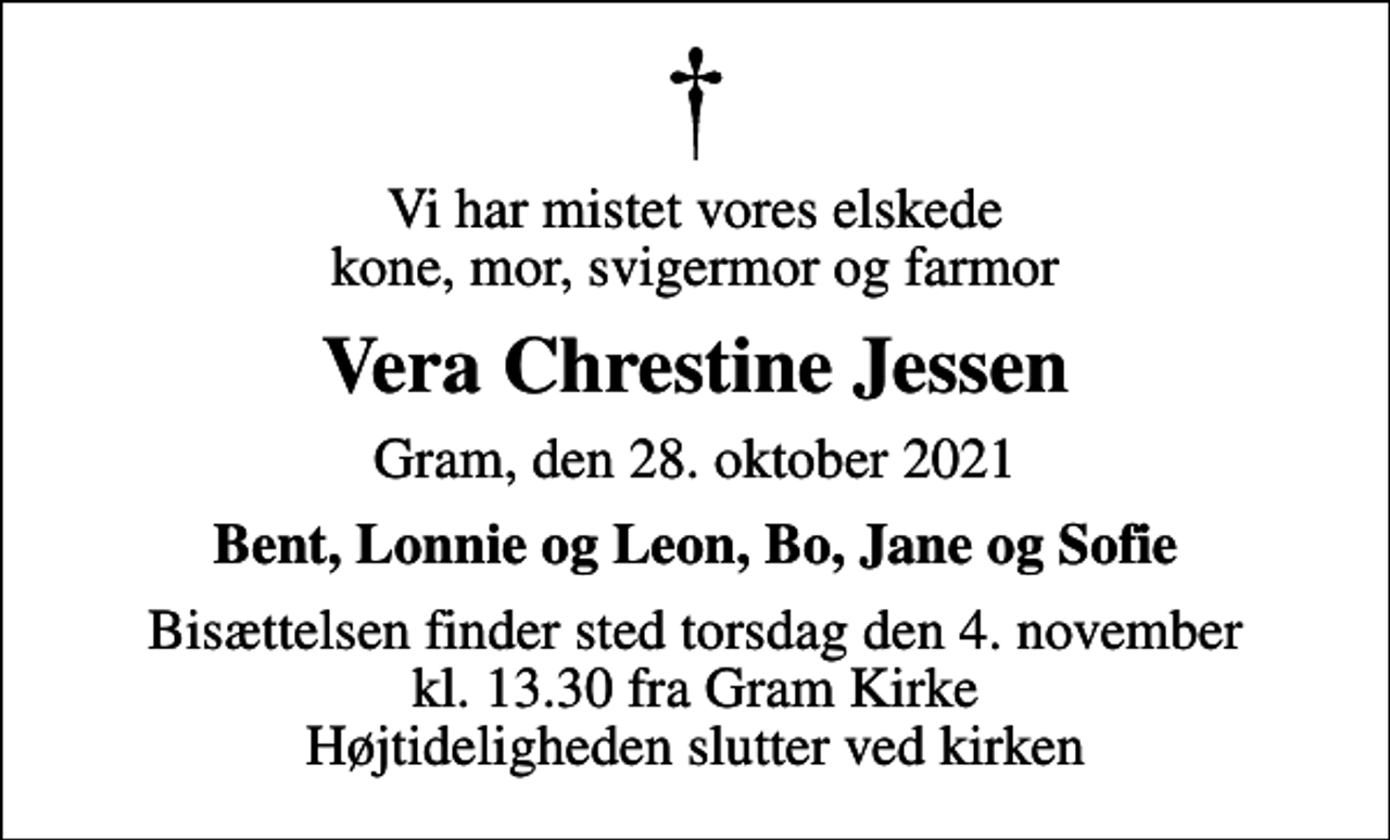 <p>Vi har mistet vores elskede kone, mor, svigermor og farmor<br />Vera Chrestine Jessen<br />Gram, den 28. oktober 2021<br />Bent, Lonnie og Leon, Bo, Jane og Sofie<br />Bisættelsen finder sted torsdag den 4. november kl. 13.30 fra Gram Kirke Højtideligheden slutter ved kirken</p>