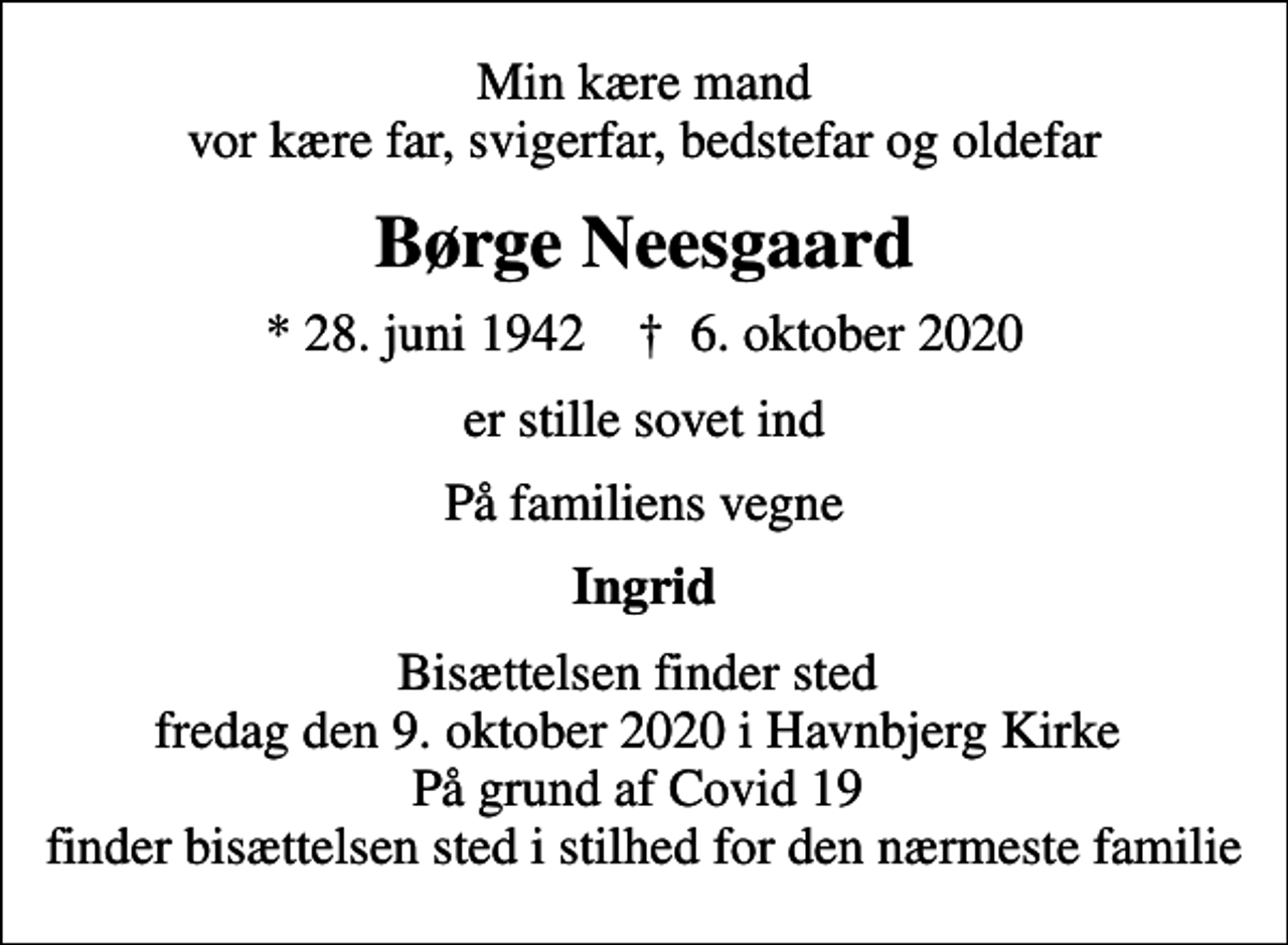 <p>Min kære mand vor kære far, svigerfar, bedstefar og oldefar<br />Børge Neesgaard<br />* 28. juni 1942 ✝ 6. oktober 2020<br />er stille sovet ind<br />På familiens vegne<br />Ingrid<br />Bisættelsen finder sted fredag den 9. oktober 2020 i Havnbjerg Kirke På grund af Covid 19 finder bisættelsen sted i stilhed for den nærmeste familie</p>