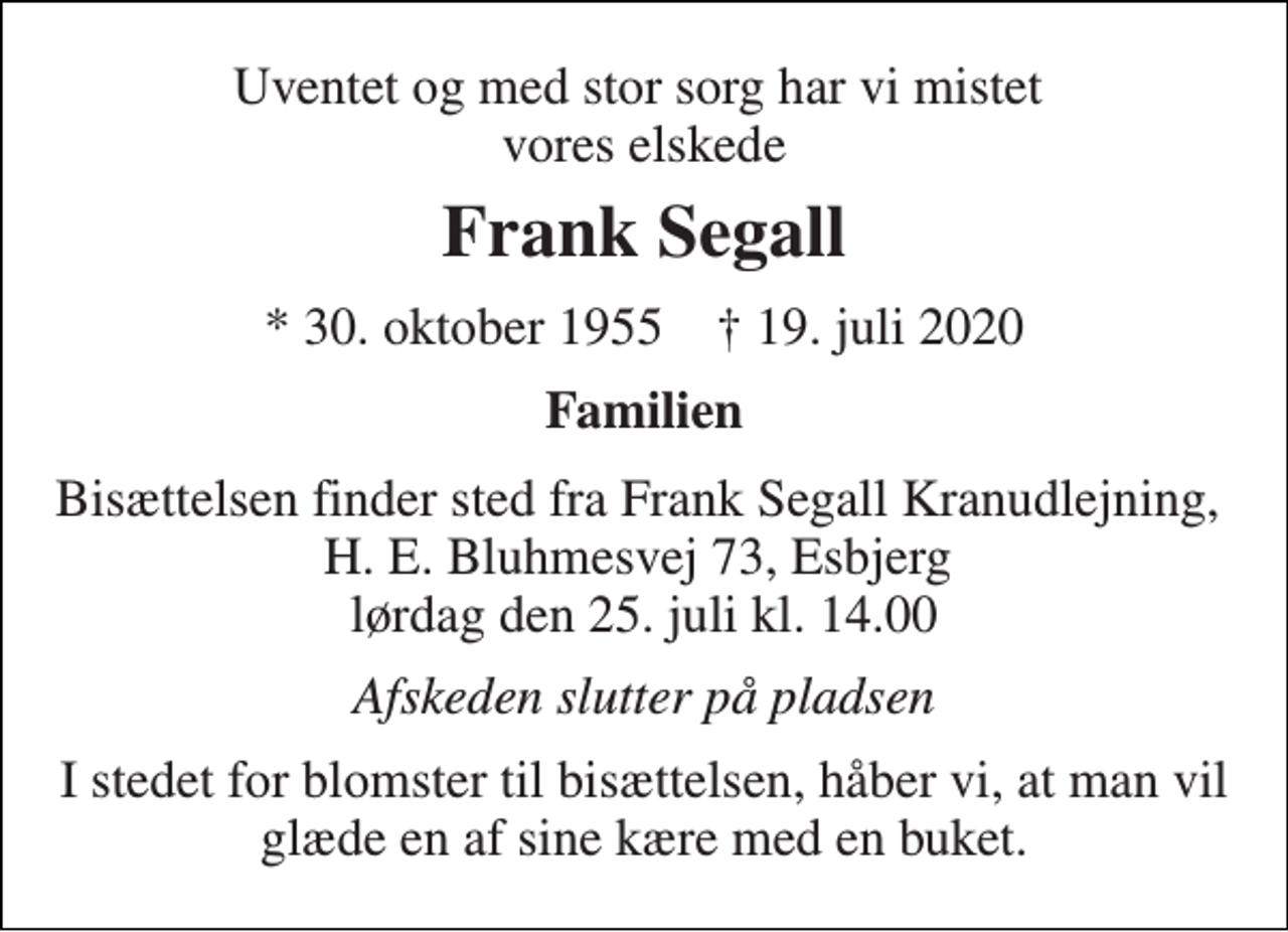 <p>Uventet og med stor sorg har vi mistet vores elskede<br />Frank Segall<br />*​ 30. oktober 1955​ †​ 19. juli 2020<br />Familien<br />Bisættelsen finder sted fra Frank Segall Kranudlejning, H. E. Bluhmesvej 73, Esbjerg lørdag den 25. juli kl. 14.00<br />Afskeden slutter på pladsen<br />I stedet for blomster til bisættelsen, håber vi, at man vil glæde en af sine kære med en buket.</p>