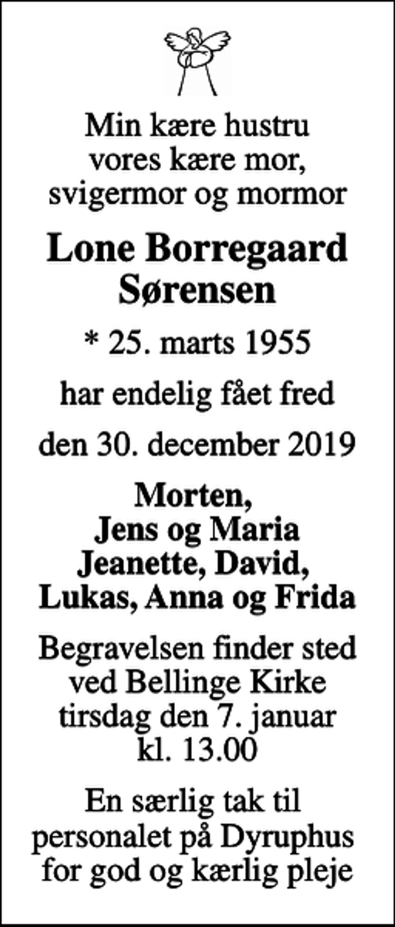 <p>Min kære hustru vores kære mor, svigermor og mormor<br />Lone Borregaard Sørensen<br />* 25. marts 1955<br />har endelig fået fred<br />den 30. december 2019<br />Morten, Jens og Maria Jeanette, David, Lukas, Anna og Frida<br />Begravelsen finder sted ved Bellinge Kirke tirsdag den 7. januar kl. 13.00<br />En særlig tak til personalet på Dyruphus for god og kærlig pleje</p>