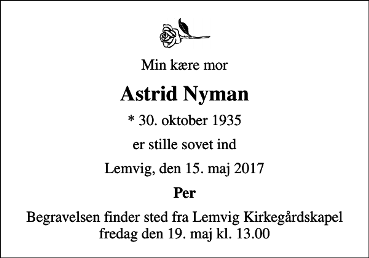 <p>Min kære mor<br />Astrid Nyman<br />* 30. oktober 1935<br />er stille sovet ind<br />Lemvig, den 15. maj 2017<br />Per<br />Begravelsen finder sted fra Lemvig Kirkegårdskapel fredag den 19. maj kl. 13.00</p>