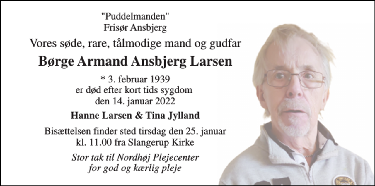 <p>"Puddelmanden" Frisør Ansbjerg<br />Vores søde, rare, tålmodige mand og gudfar<br />Børge Armand Ansbjerg Larsen<br />* 3. februar 1939 er død efter kort tids sygdom den 14. januar 2022<br />Hanne Larsen &amp; Tina Jylland<br />Bisættelsen finder sted tirsdag den 25. januar kl. 11.00 fra Slangerup Kirke<br />Stor tak til Nordhøj Plejecenter for god og kærlig pleje</p>