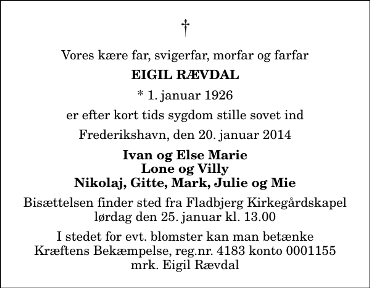 <p>Vores kære far, svigerfar, morfar og farfar<br />Eigil Rævdal<br />* 1. januar 1926<br />er efter kort tids sygdom stille sovet ind<br />Frederikshavn, den 20. januar 2014<br />Ivan og Else Marie Lone og Villy Nikolaj, Gitte, Mark, Julie og Mie<br />Bisættelsen finder sted fra Fladbjerg Kirkegårdskapel lørdag den 25. januar kl. 13.00<br />I stedet for evt. blomster kan man betænke<br />Kræftens Bekæmpelse reg.4183konto0001155mrk. Eigil<br />Rævdal</p>