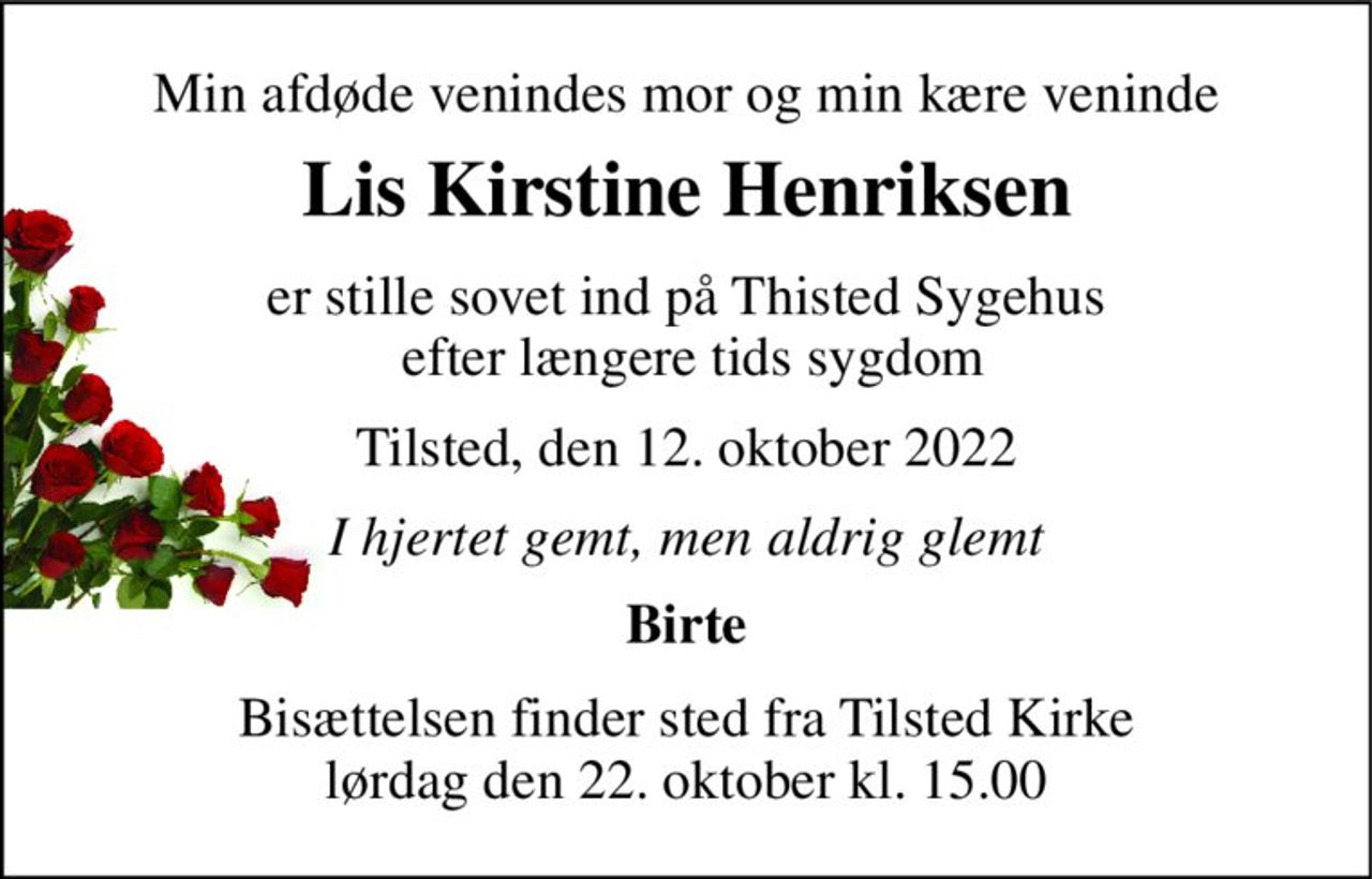 Min afdøde venindes mor og min kære veninde 
Lis Kirstine Henriksen 
er stille sovet ind på Thisted Sygehus  efter længere tids sygdom 
Tilsted, den 12. oktober 2022 
I hjertet gemt, men aldrig glemt 
Birte 
Bisættelsen​ finder sted fra Tilsted Kirke​ lørdag den 22. oktober​ kl. 15.00