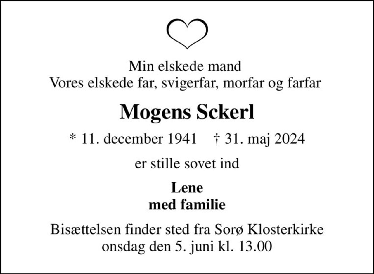 Min elskede mand  Vores elskede far, svigerfar, morfar og farfar 
Mogens Sckerl
* 11. december 1941    ✝ 31. maj 2024
er stille sovet ind
Lene med familie
Bisættelsen finder sted fra Sorø Klosterkirke  onsdag den 5. juni kl. 13.00