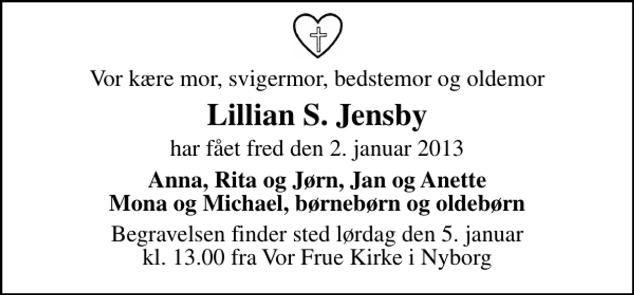 <p>Vor kære mor, svigermor, bedstemor og oldemor<br />Lillian S. Jensby<br />har fået fred den 2. januar 2013<br />Anna, Rita og Jørn, Jan og Anette Mona og Michael, børnebørn og oldebørn<br />Begravelsen finder sted lørdag den 5. januar kl. 13.00 fra Vor Frue Kirke i Nyborg</p>