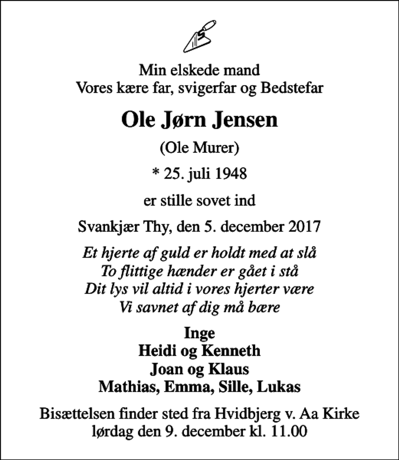 <p>Min elskede mand Vores kære far, svigerfar og Bedstefar<br />Ole Jørn Jensen<br />(Ole Murer)<br />* 25. juli 1948<br />er stille sovet ind<br />Svankjær Thy, den 5. december 2017<br />Et hjerte af guld er holdt med at slå To flittige hænder er gået i stå Dit lys vil altid i vores hjerter være Vi savnet af dig må bære<br />Inge Heidi og Kenneth Joan og Klaus Mathias, Emma, Sille, Lukas<br />Bisættelsen finder sted fra Hvidbjerg v. Aa Kirke lørdag den 9. december kl. 11.00</p>