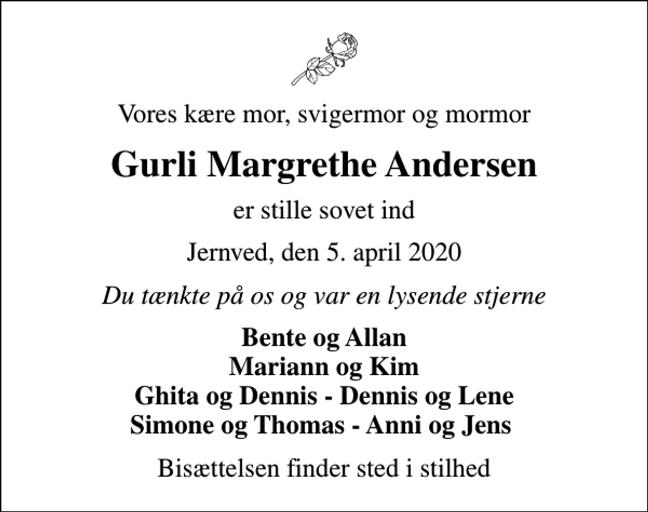 <p>Vores kære mor, svigermor og mormor<br />Gurli Margrethe Andersen<br />er stille sovet ind<br />Jernved, den 5. april 2020<br />Du tænkte på os og var en lysende stjerne<br />Bente og Allan Mariann og Kim Ghita og Dennis - Dennis og Lene Simone og Thomas - Anni og Jens<br />Bisættelsen finder sted i stilhed</p>