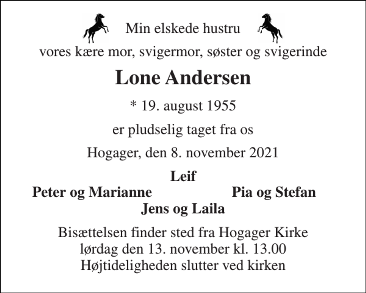 <p>Min elskede hustru<br />vores kære mor, svigermor, søster og svigerinde<br />Lone Andersen<br />*​ 19. august 1955<br />er pludselig taget fra os<br />Hogager, den 8. november 2021<br />Leif<br />Peter og Marianne<br />Pia og Stefan<br />Jens og Laila<br />Bisættelsen finder sted fra Hogager Kirke lørdag den 13. november kl. 13.00 Højtideligheden slutter ved kirken</p>
